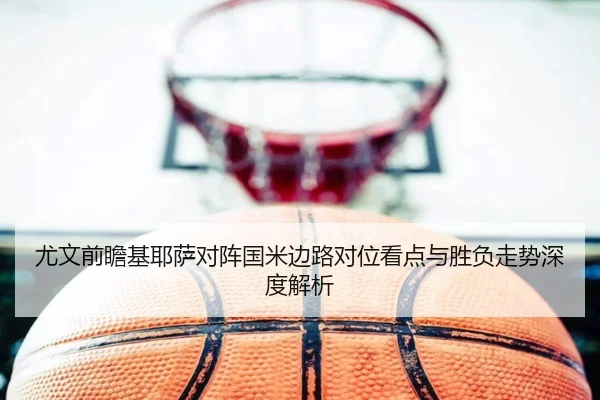 尤文前瞻基耶萨对阵国米边路对位看点与胜负走势深度解析