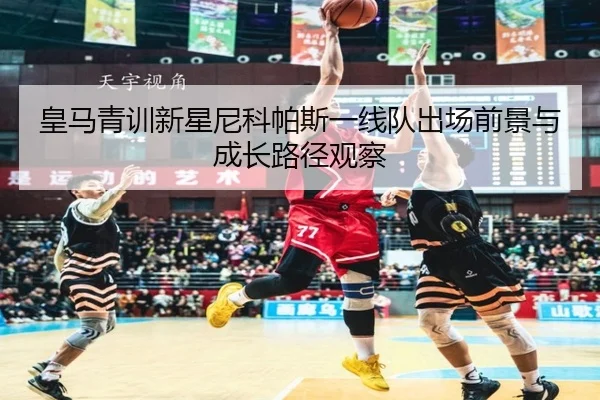皇马青训新星尼科帕斯一线队出场前景与成长路径观察