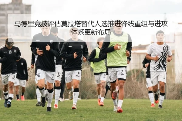马德里竞技评估莫拉塔替代人选推进锋线重组与进攻体系更新布局
